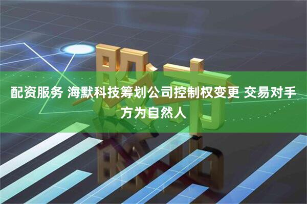 配资服务 海默科技筹划公司控制权变更 交易对手方为自然人