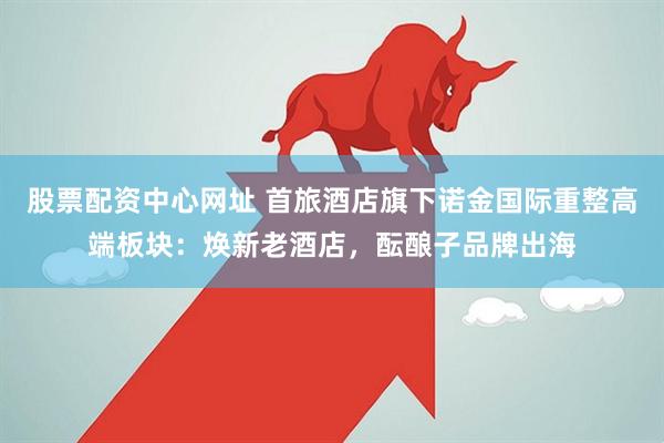 股票配资中心网址 首旅酒店旗下诺金国际重整高端板块：焕新老酒店，酝酿子品牌出海