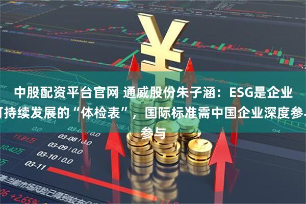 中股配资平台官网 通威股份朱子涵：ESG是企业可持续发展的“体检表”，国际标准需中国企业深度参与