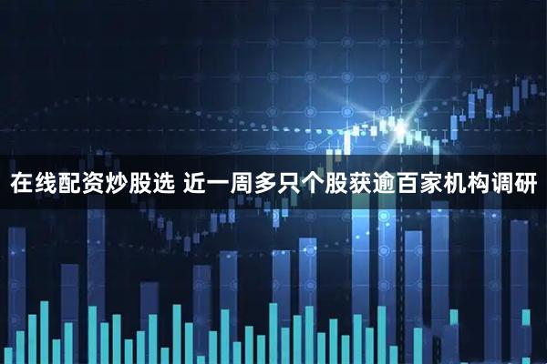 在线配资炒股选 近一周多只个股获逾百家机构调研