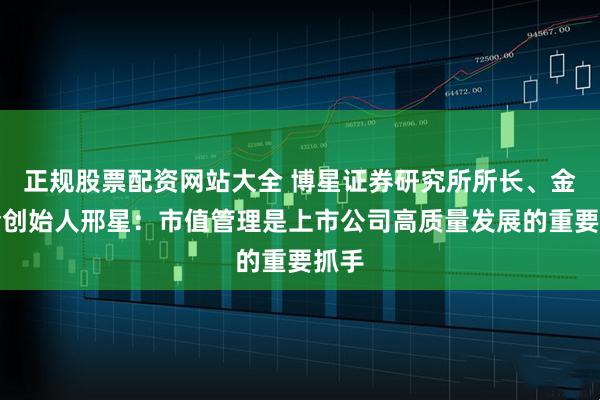 正规股票配资网站大全 博星证券研究所所长、金董会创始人邢星：市值管理是上市公司高质量发展的重要抓手