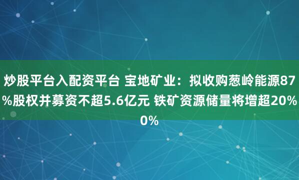炒股平台入配资平台 宝地矿业：拟收购葱岭能源87%股权并募资不超5.6亿元 铁矿资源储量将增超20%