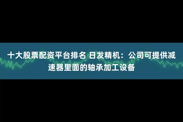 十大股票配资平台排名 日发精机：公司可提供减速器里面的轴承加工设备