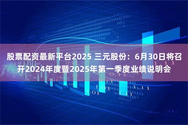 股票配资最新平台2025 三元股份：6月30日将召开2024年度暨2025年第一季度业绩说明会