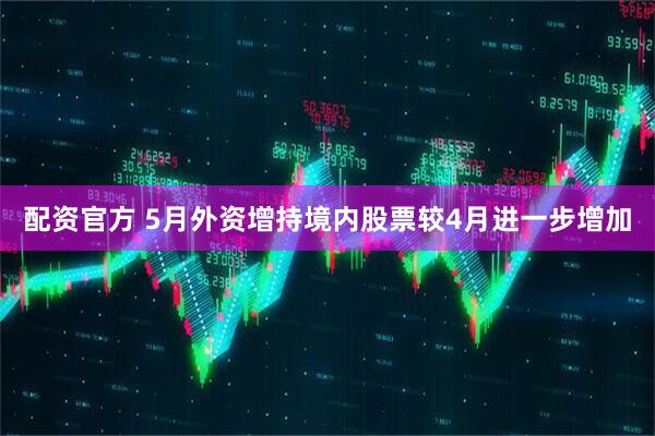 配资官方 5月外资增持境内股票较4月进一步增加