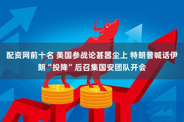 配资网前十名 美国参战论甚嚣尘上 特朗普喊话伊朗“投降”后召集国安团队开会