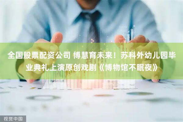 全国股票配资公司 博慧育未来！苏科外幼儿园毕业典礼上演原创戏剧《博物馆不眠夜》