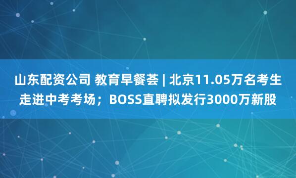 山东配资公司 教育早餐荟 | 北京11.05万名考生走进中考考场；BOSS直聘拟发行3000万新股