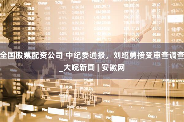 全国股票配资公司 中纪委通报，刘绍勇接受审查调查_大皖新闻 | 安徽网