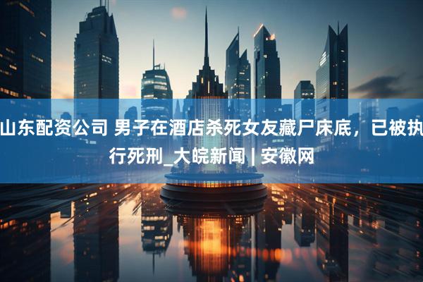 山东配资公司 男子在酒店杀死女友藏尸床底，已被执行死刑_大皖新闻 | 安徽网