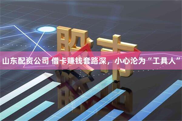 山东配资公司 借卡赚钱套路深，小心沦为“工具人”