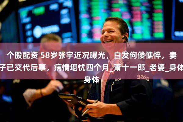 个股配资 58岁张宇近况曝光，白发佝偻憔悴，妻子已交代后事，病情堪忧四个月_萧十一郎_老婆_身体