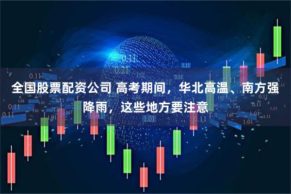 全国股票配资公司 高考期间，华北高温、南方强降雨，这些地方要注意