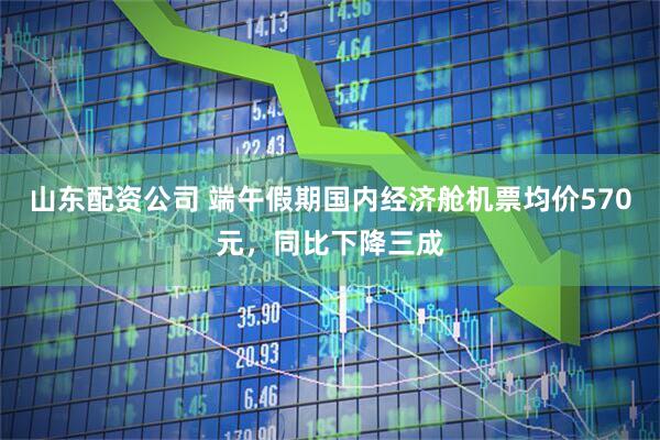 山东配资公司 端午假期国内经济舱机票均价570元，同比下降三成