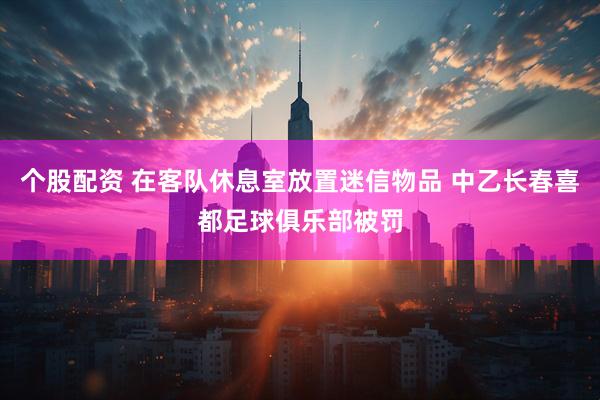 个股配资 在客队休息室放置迷信物品 中乙长春喜都足球俱乐部被罚