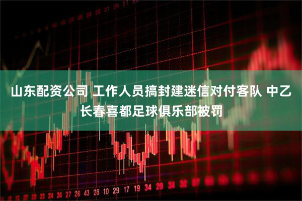 山东配资公司 工作人员搞封建迷信对付客队 中乙长春喜都足球俱乐部被罚