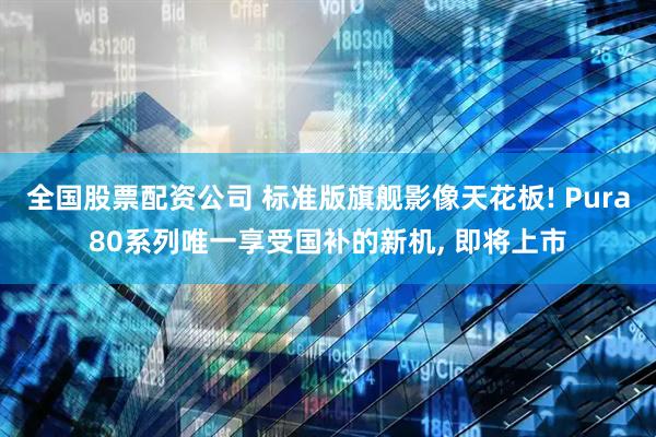 全国股票配资公司 标准版旗舰影像天花板! Pura80系列唯一享受国补的新机, 即将上市