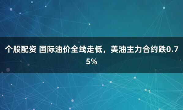 个股配资 国际油价全线走低，美油主力合约跌0.75%