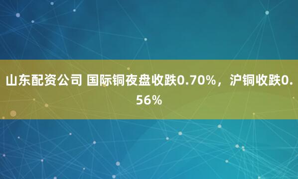 山东配资公司 国际铜夜盘收跌0.70%，沪铜收跌0.56%