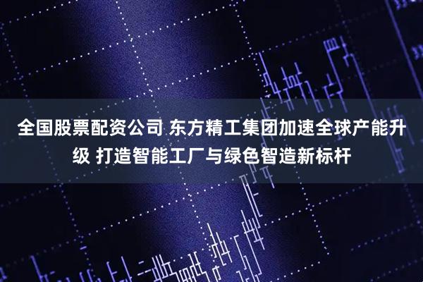 全国股票配资公司 东方精工集团加速全球产能升级 打造智能工厂与绿色智造新标杆