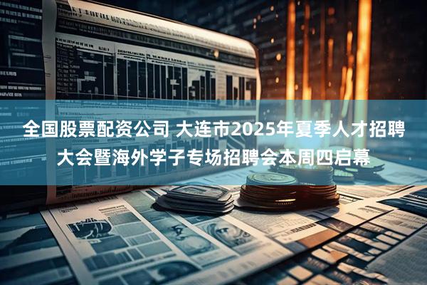 全国股票配资公司 大连市2025年夏季人才招聘大会暨海外学子专场招聘会本周四启幕