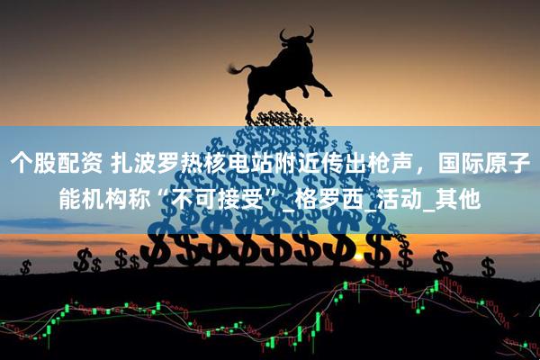 个股配资 扎波罗热核电站附近传出枪声，国际原子能机构称“不可接受”_格罗西_活动_其他
