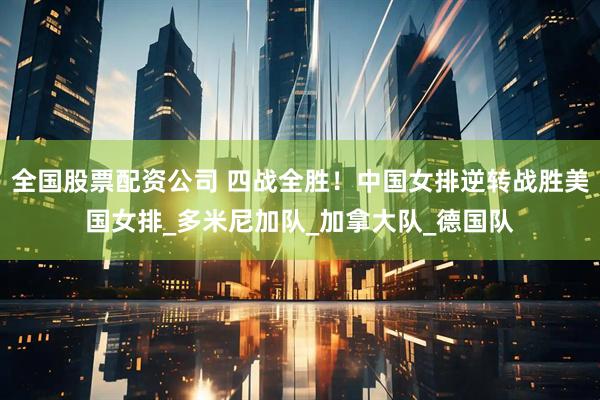 全国股票配资公司 四战全胜！中国女排逆转战胜美国女排_多米尼加队_加拿大队_德国队