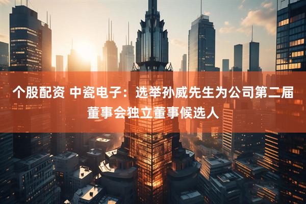 个股配资 中瓷电子：选举孙威先生为公司第二届董事会独立董事候选人