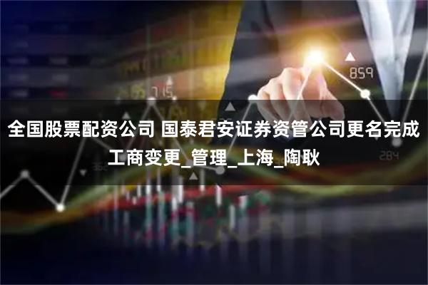 全国股票配资公司 国泰君安证券资管公司更名完成工商变更_管理_上海_陶耿