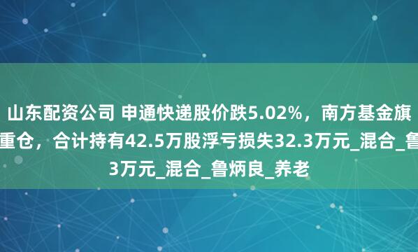 山东配资公司 申通快递股价跌5.02%，南方基金旗下7只基金重仓，合计持有42.5万股浮亏损失32.3万元_混合_鲁炳良_养老