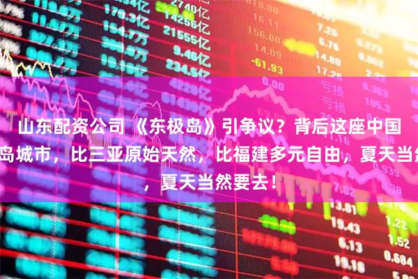 山东配资公司 《东极岛》引争议？背后这座中国最大群岛城市，比三亚原始天然，比福建多元自由，夏天当然要去！
