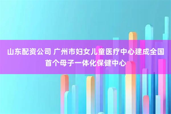 山东配资公司 广州市妇女儿童医疗中心建成全国首个母子一体化保健中心
