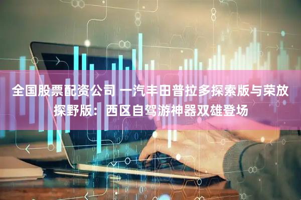 全国股票配资公司 一汽丰田普拉多探索版与荣放探野版：西区自驾游神器双雄登场