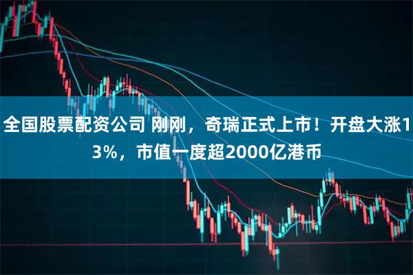 全国股票配资公司 刚刚，奇瑞正式上市！开盘大涨13%，市值一度超2000亿港币