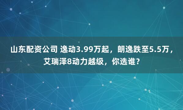 山东配资公司 逸动3.99万起，朗逸跌至5.5万，艾瑞泽8动力越级，你选谁？