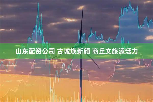 山东配资公司 古城焕新颜 商丘文旅添活力