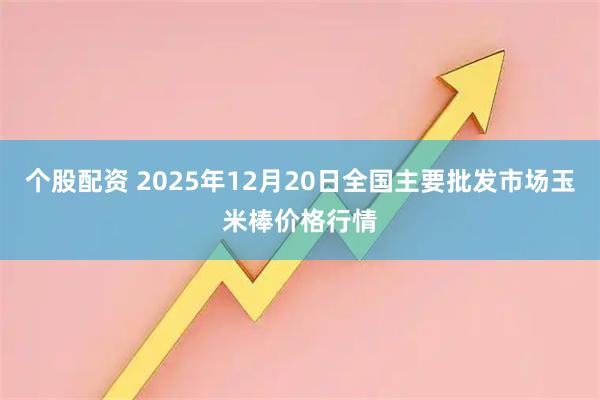 个股配资 2025年12月20日全国主要批发市场玉米棒价格行情