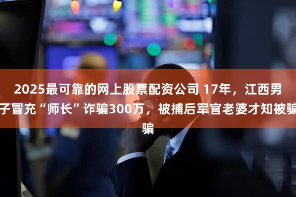 2025最可靠的网上股票配资公司 17年，江西男子冒充“师长”诈骗300万，被捕后军官老婆才知被骗